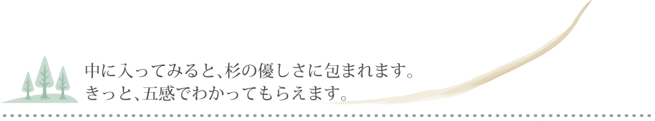 中に入ってみると、杉の優しさに包まれます。きっと、五感でわかってもらえます。